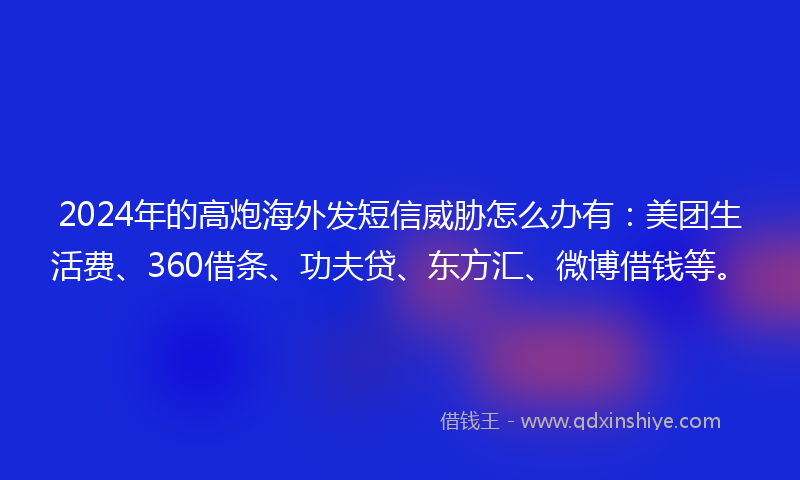 2024年的高炮海外发短信威胁怎么办有：美团生活费、360借条、功夫贷、东方汇、微博借钱等。