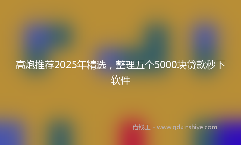 高炮推荐2025年精选，整理五个5000块贷款秒下软件