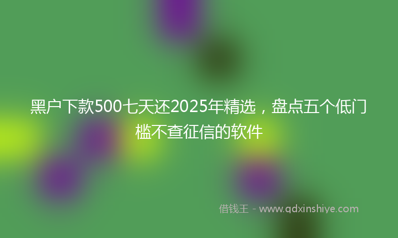 黑户下款500七天还2025年精选，盘点五个低门槛不查征信的软件