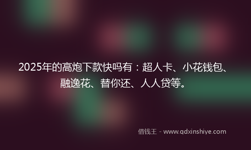 2025年的高炮下款快吗有：超人卡、小花钱包、融逸花、替你还、人人贷等。