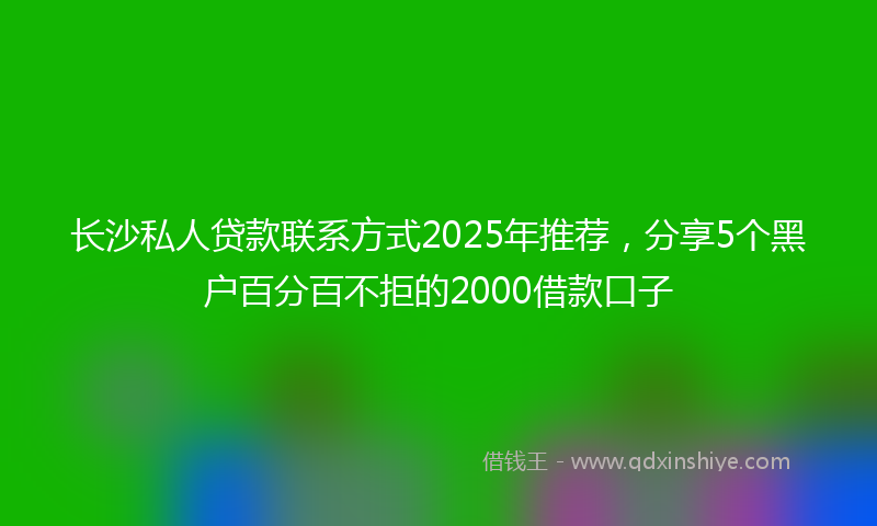 长沙私人贷款联系方式2025年推荐，分享5个黑户百分百不拒的2000借款口子