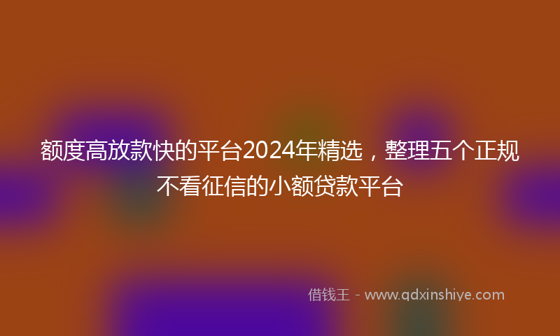 额度高放款快的平台2024年精选，整理五个正规不看征信的小额贷款平台