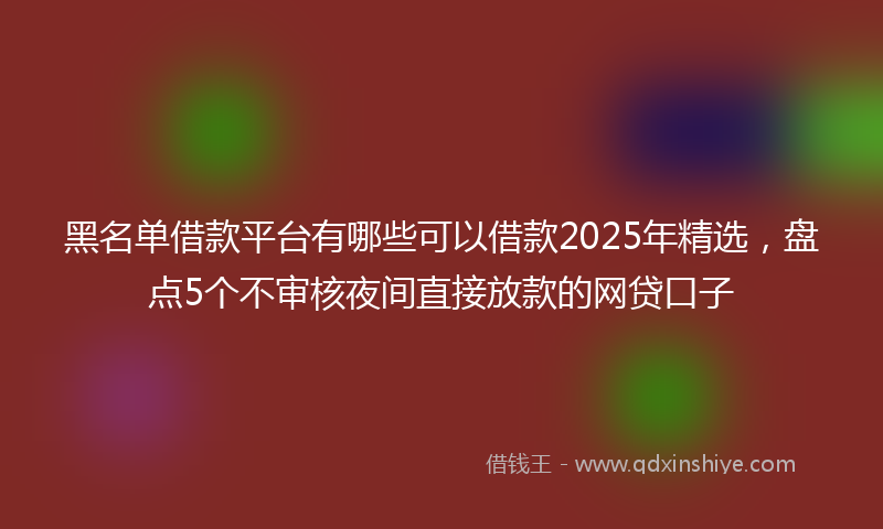 黑名单借款平台有哪些可以借款2025年精选，盘点5个不审核夜间直接放款的网贷口子