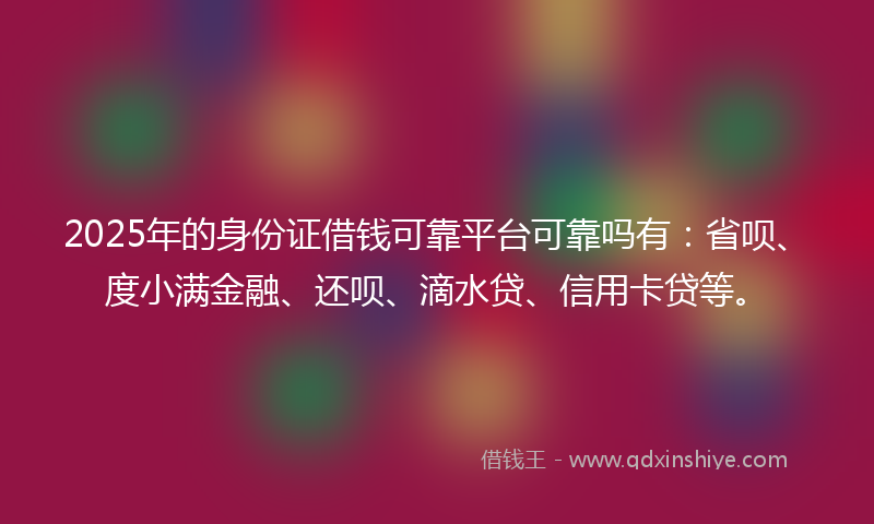 2025年的身份证借钱可靠平台可靠吗有：省呗、度小满金融、还呗、滴水贷、信用卡贷等。