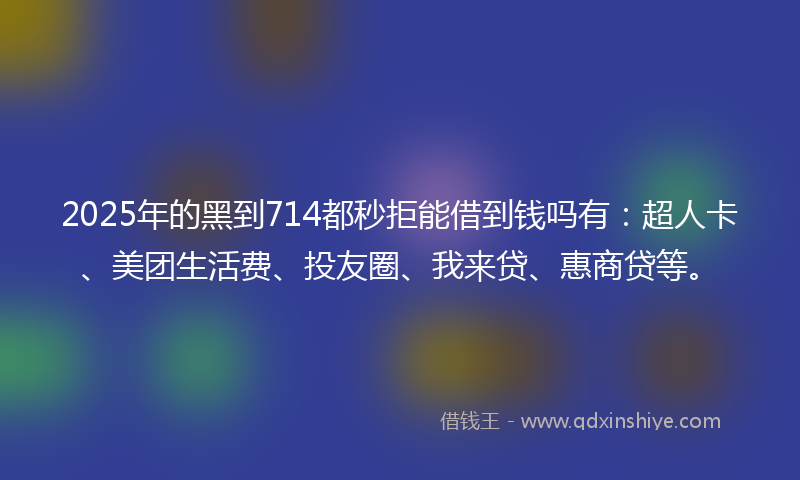 2025年的黑到714都秒拒能借到钱吗有：超人卡、美团生活费、投友圈、我来贷、惠商贷等。