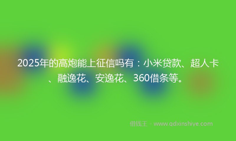 2025年的高炮能上征信吗有：小米贷款、超人卡、融逸花、安逸花、360借条等。