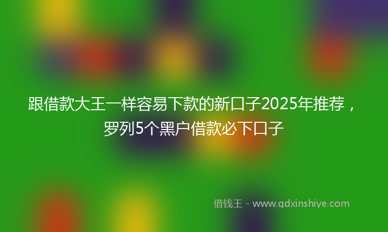 跟借款大王一样容易下款的新口子2025年推荐，罗列5个黑户借款必下口子