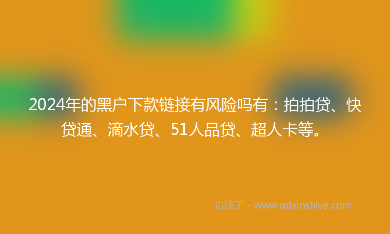 2024年的黑户下款链接有风险吗有：拍拍贷、快贷通、滴水贷、51人品贷、超人卡等。