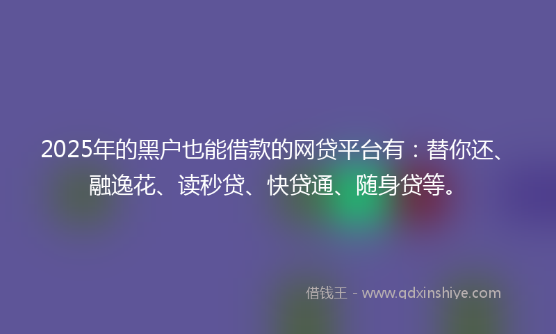 2025年的黑户也能借款的网贷平台有：替你还、融逸花、读秒贷、快贷通、随身贷等。