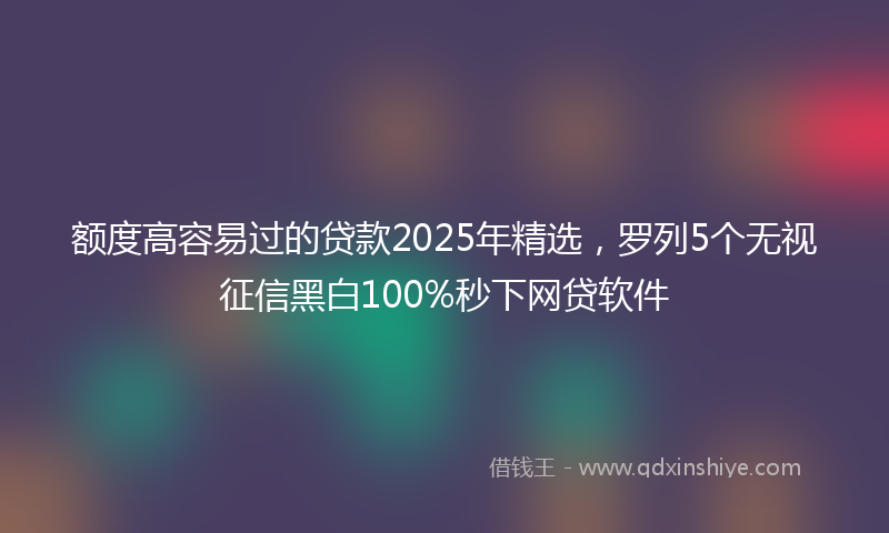 额度高容易过的贷款2025年精选，罗列5个无视征信黑白100%秒下网贷软件