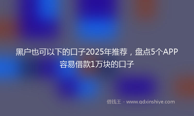 黑户也可以下的口子2025年推荐，盘点5个APP容易借款1万块的口子