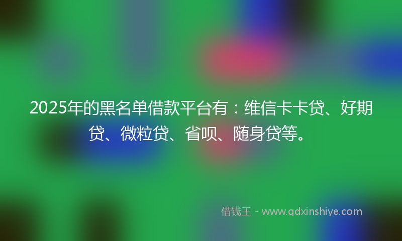 2025年的黑名单借款平台有：维信卡卡贷、好期贷、微粒贷、省呗、随身贷等。