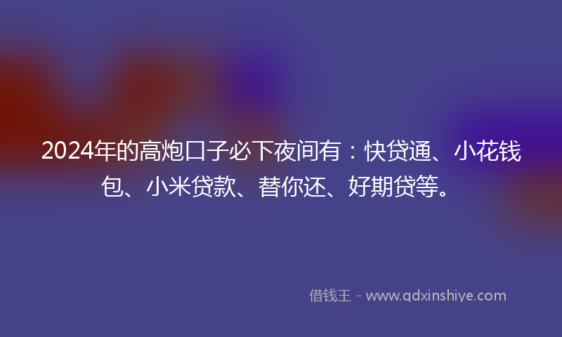 2024年的高炮口子必下夜间有：快贷通、小花钱包、小米贷款、替你还、好期贷等。