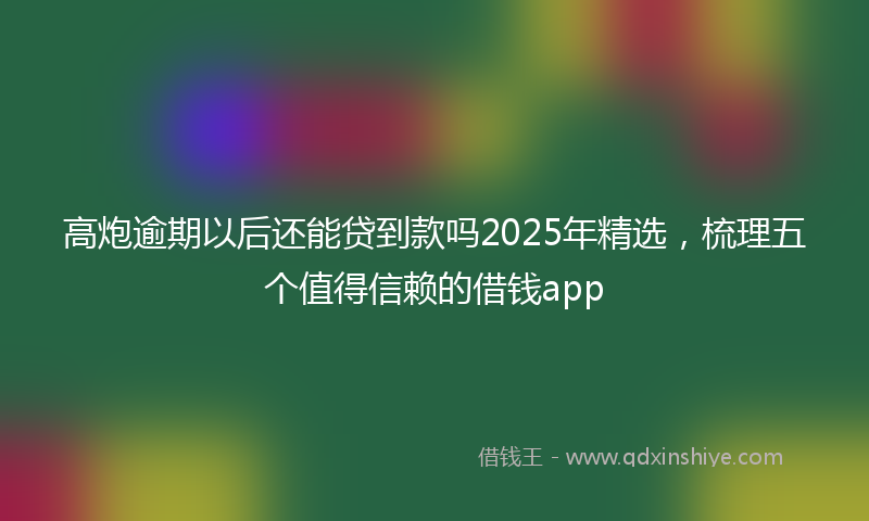 高炮逾期以后还能贷到款吗2025年精选，梳理五个值得信赖的借钱app