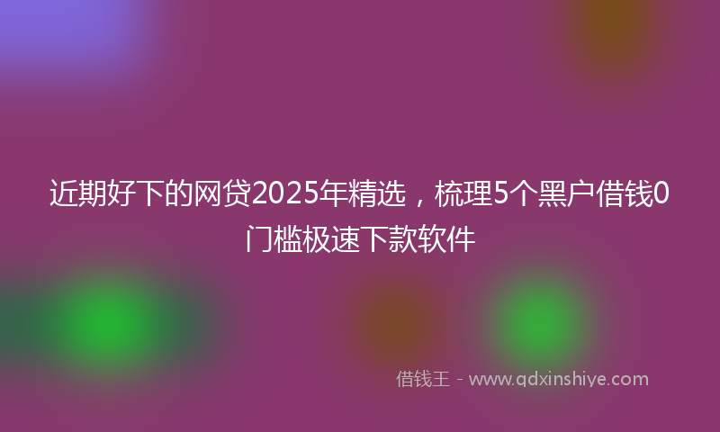 近期好下的网贷2025年精选，梳理5个黑户借钱0门槛极速下款软件