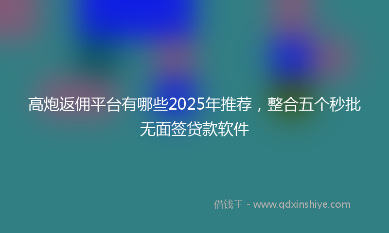 高炮返佣平台有哪些2025年推荐，整合五个秒批无面签贷款软件