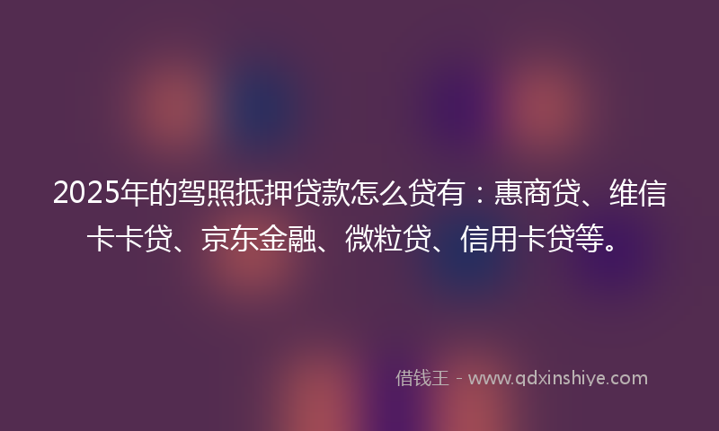 2025年的驾照抵押贷款怎么贷有：惠商贷、维信卡卡贷、京东金融、微粒贷、信用卡贷等。