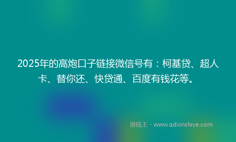 2025年的高炮口子链接微信号有：柯基贷、超人卡、替你还、快贷通、百度有钱花等。