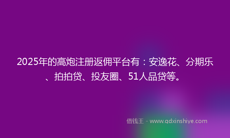 2025年的高炮注册返佣平台有：安逸花、分期乐、拍拍贷、投友圈、51人品贷等。
