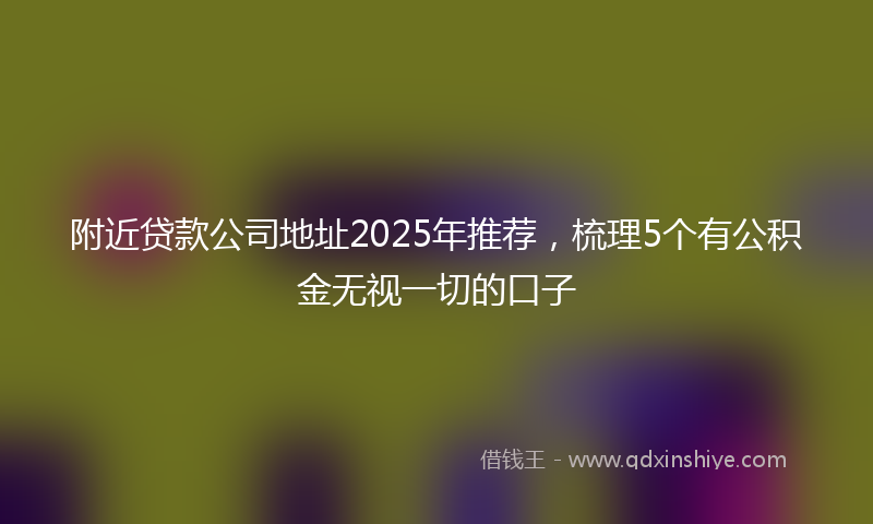 附近贷款公司地址2025年推荐，梳理5个有公积金无视一切的口子