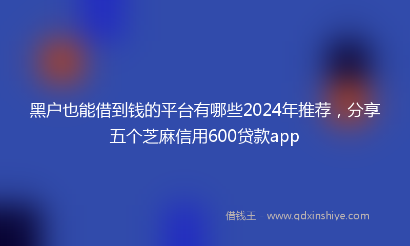 黑户也能借到钱的平台有哪些2024年推荐，分享五个芝麻信用600贷款app