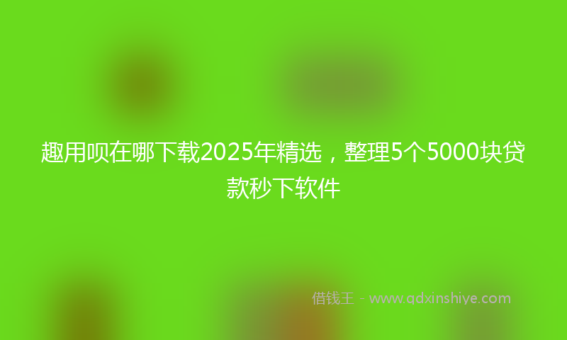 趣用呗在哪下载2025年精选，整理5个5000块贷款秒下软件