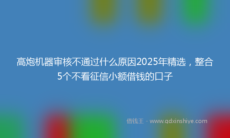 高炮机器审核不通过什么原因2025年精选，整合5个不看征信小额借钱的口子