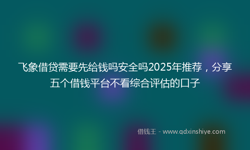 飞象借贷需要先给钱吗安全吗2025年推荐，分享五个借钱平台不看综合评估的口子