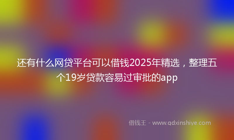还有什么网贷平台可以借钱2025年精选，整理五个19岁贷款容易过审批的app