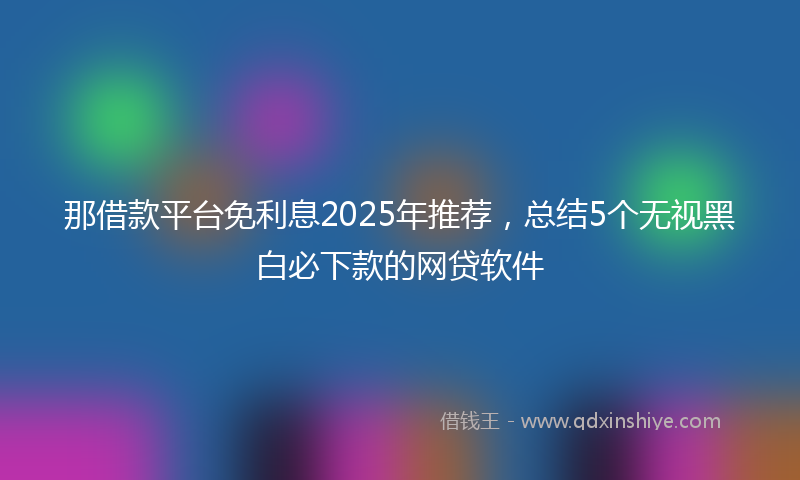 那借款平台免利息2025年推荐，总结5个无视黑白必下款的网贷软件