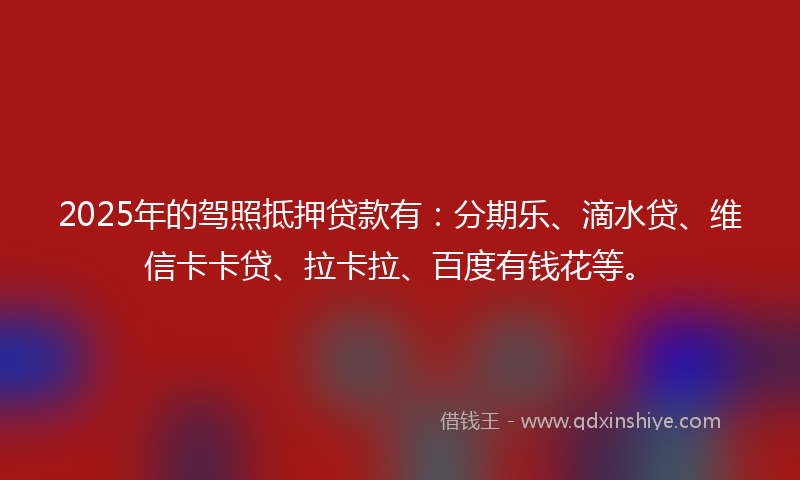 2025年的驾照抵押贷款有：分期乐、滴水贷、维信卡卡贷、拉卡拉、百度有钱花等。