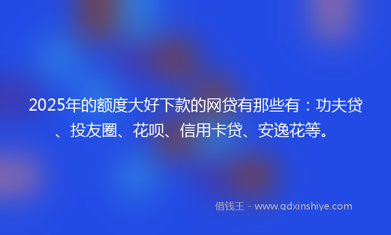 2025年的额度大好下款的网贷有那些有：功夫贷、投友圈、花呗、信用卡贷、安逸花等。