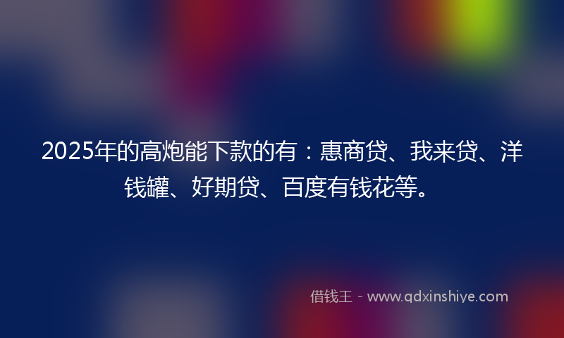 2025年的高炮能下款的有：惠商贷、我来贷、洋钱罐、好期贷、百度有钱花等。