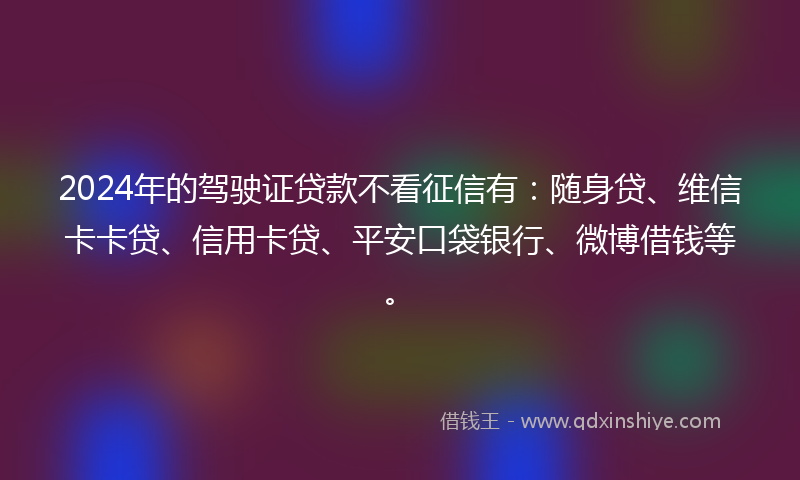 2024年的驾驶证贷款不看征信有：随身贷、维信卡卡贷、信用卡贷、平安口袋银行、微博借钱等。