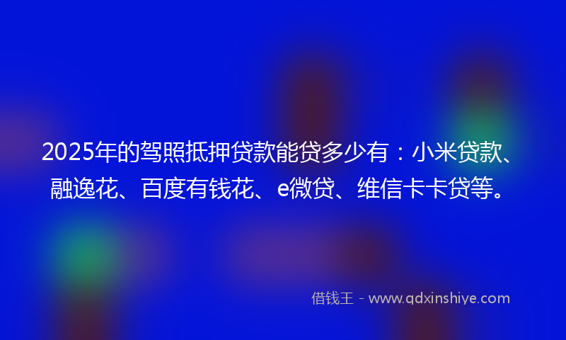 2025年的驾照抵押贷款能贷多少有：小米贷款、融逸花、百度有钱花、e微贷、维信卡卡贷等。
