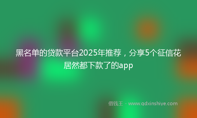 黑名单的贷款平台2025年推荐，分享5个征信花居然都下款了的app