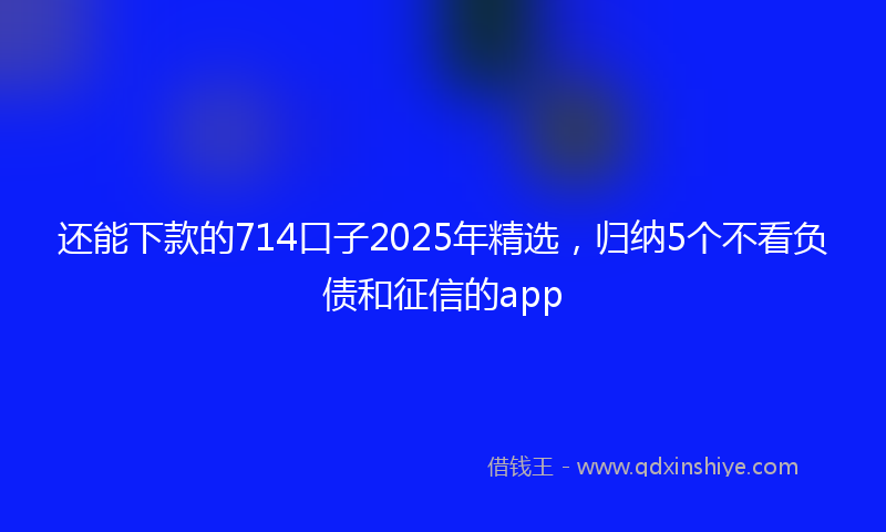 还能下款的714口子2025年精选，归纳5个不看负债和征信的app