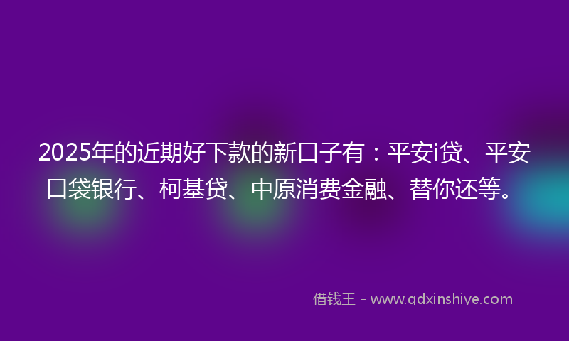 2025年的近期好下款的新口子有：平安i贷、平安口袋银行、柯基贷、中原消费金融、替你还等。