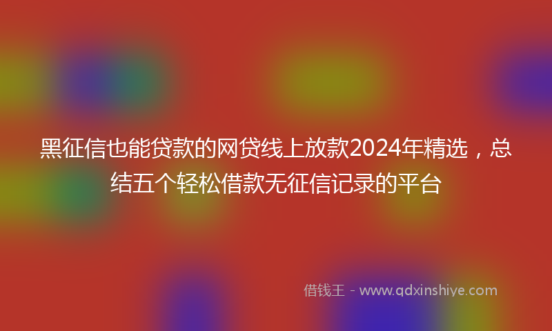 黑征信也能贷款的网贷线上放款2024年精选，总结五个轻松借款无征信记录的平台