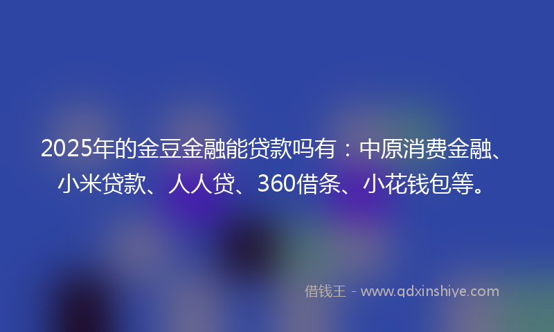 2025年的金豆金融能贷款吗有：中原消费金融、小米贷款、人人贷、360借条、小花钱包等。