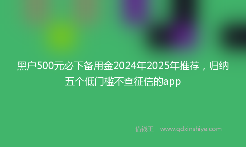 黑户500元必下备用金2024年2025年推荐，归纳五个低门槛不查征信的app