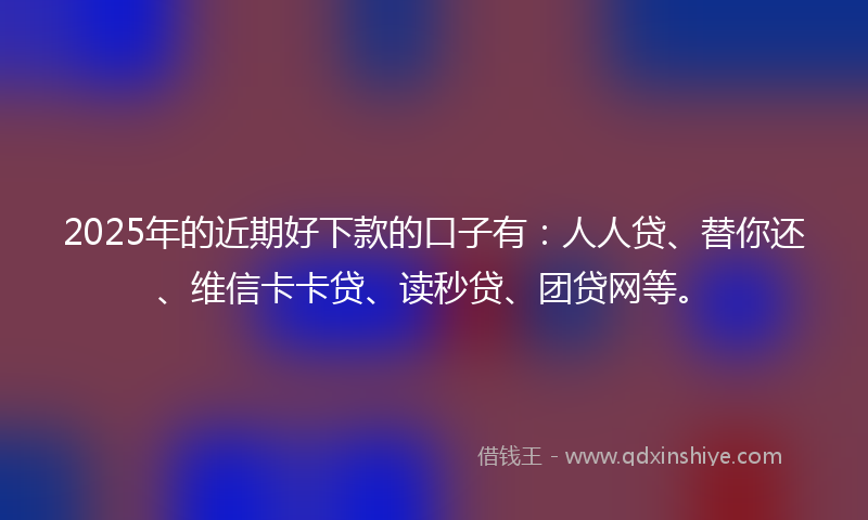 2025年的近期好下款的口子有：人人贷、替你还、维信卡卡贷、读秒贷、团贷网等。