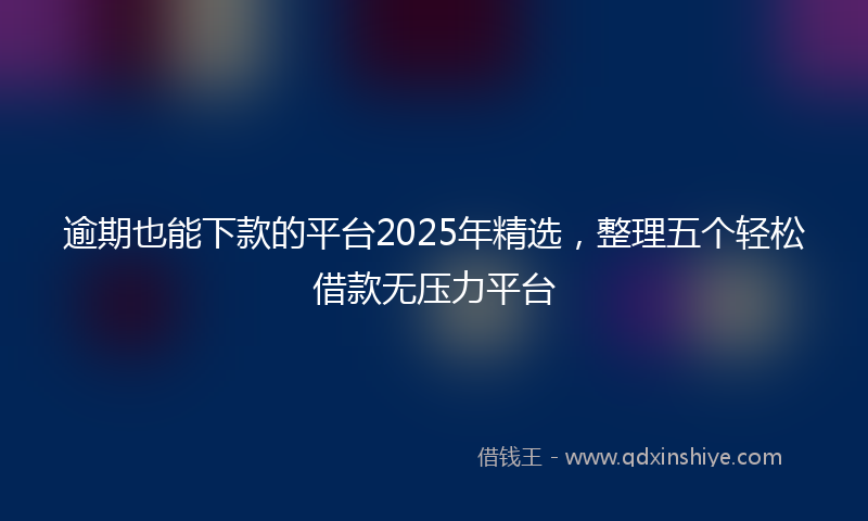 逾期也能下款的平台2025年精选，整理五个轻松借款无压力平台