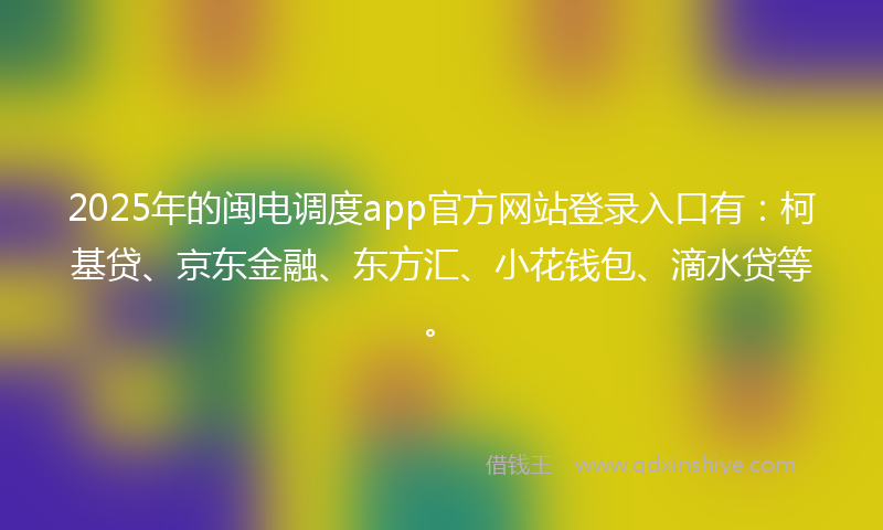 2025年的闽电调度app官方网站登录入口有：柯基贷、京东金融、东方汇、小花钱包、滴水贷等。