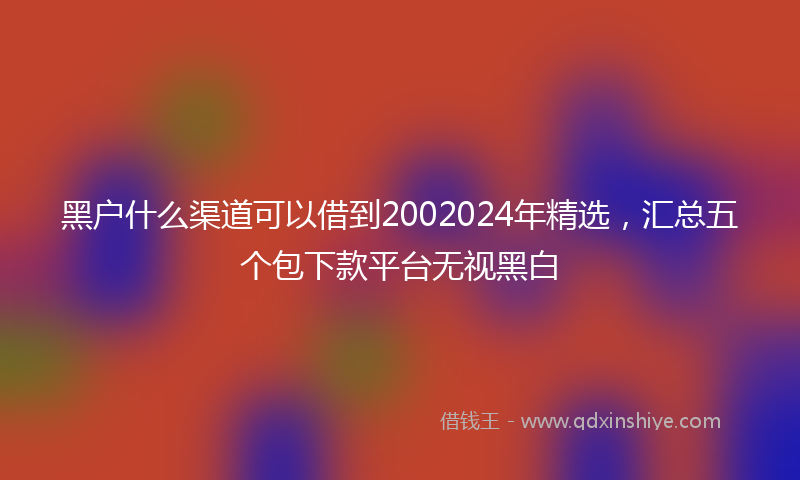 黑户什么渠道可以借到2002024年精选，汇总五个包下款平台无视黑白