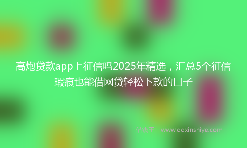 高炮贷款app上征信吗2025年精选，汇总5个征信瑕疵也能借网贷轻松下款的口子