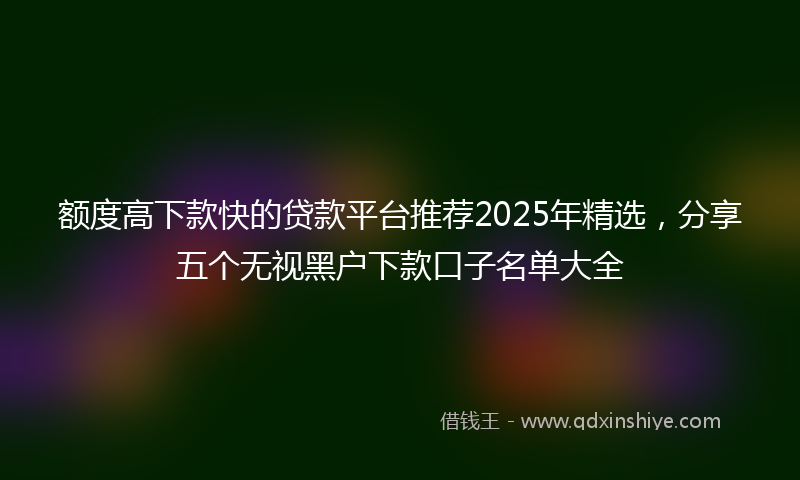 额度高下款快的贷款平台推荐2025年精选，分享五个无视黑户下款口子名单大全