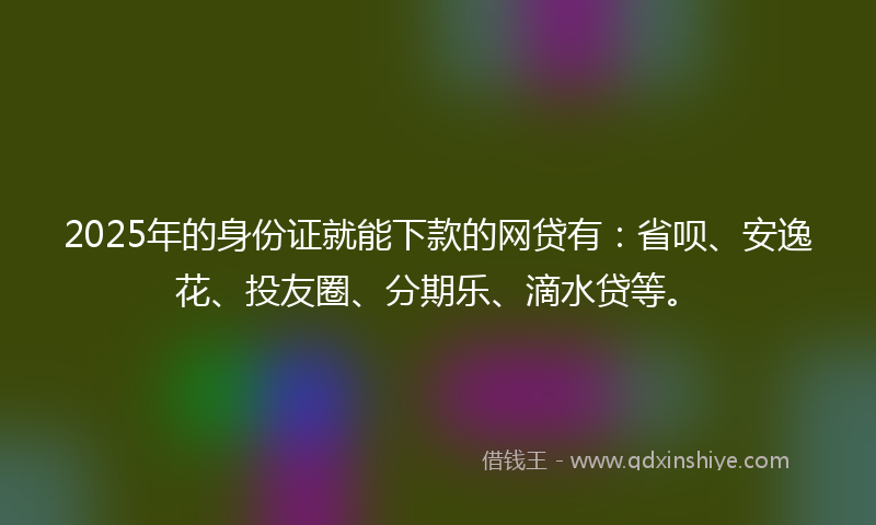 2025年的身份证就能下款的网贷有：省呗、安逸花、投友圈、分期乐、滴水贷等。