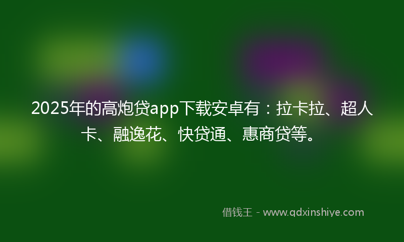 2025年的高炮贷app下载安卓有：拉卡拉、超人卡、融逸花、快贷通、惠商贷等。