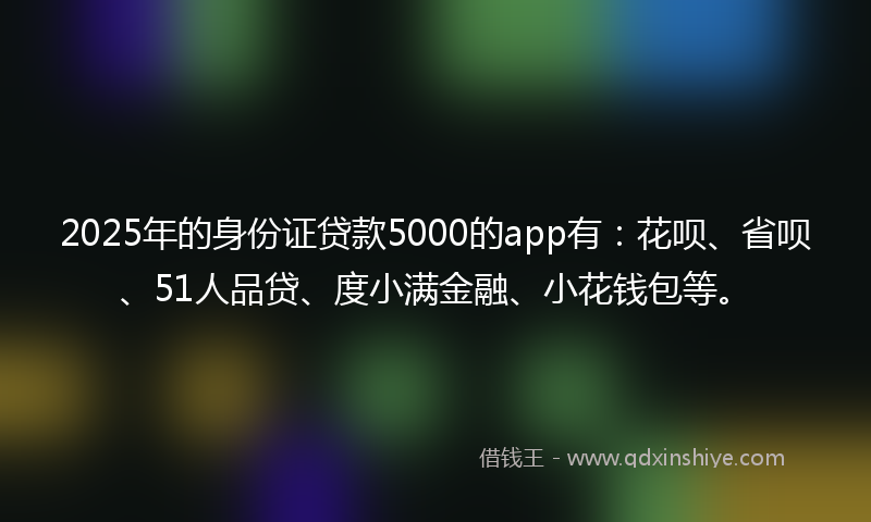 2025年的身份证贷款5000的app有：花呗、省呗、51人品贷、度小满金融、小花钱包等。
